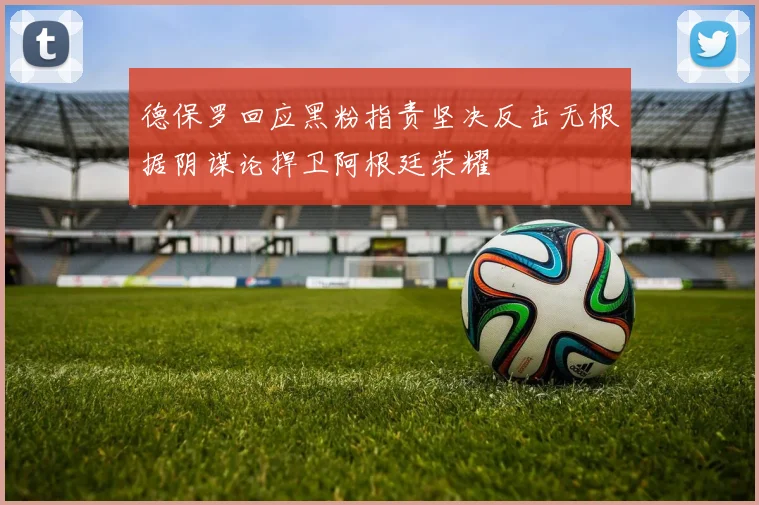 德保罗回应黑粉指责坚决反击无根据阴谋论捍卫阿根廷荣耀