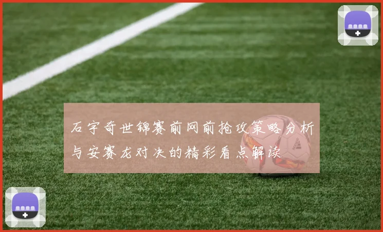 石宇奇世锦赛前网前抢攻策略分析与安赛龙对决的精彩看点解读