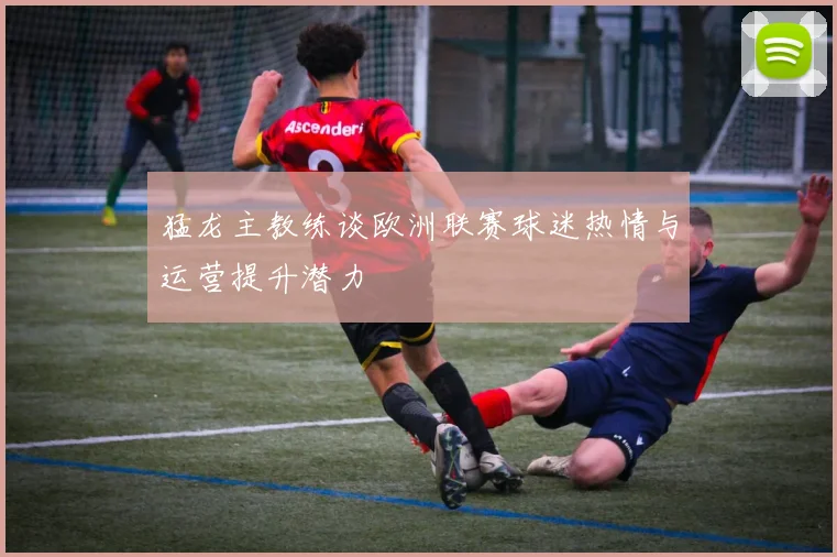 猛龙主教练谈欧洲联赛球迷热情与运营提升潜力