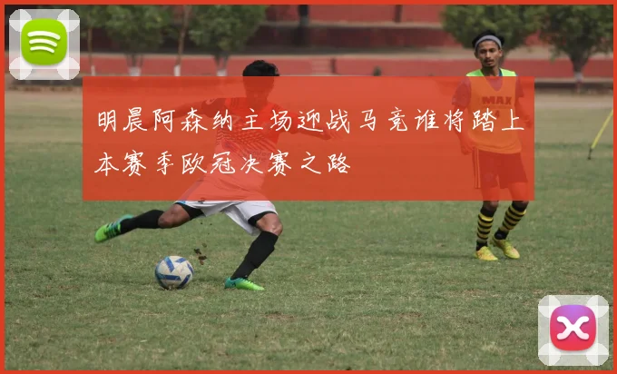 明晨阿森纳主场迎战马竞谁将踏上本赛季欧冠决赛之路