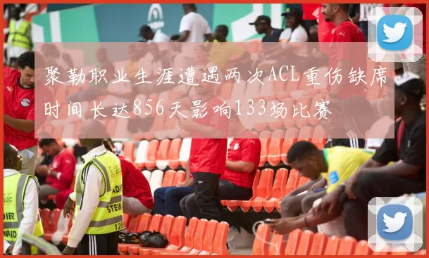 聚勒职业生涯遭遇两次ACL重伤缺席时间长达856天影响133场比赛
