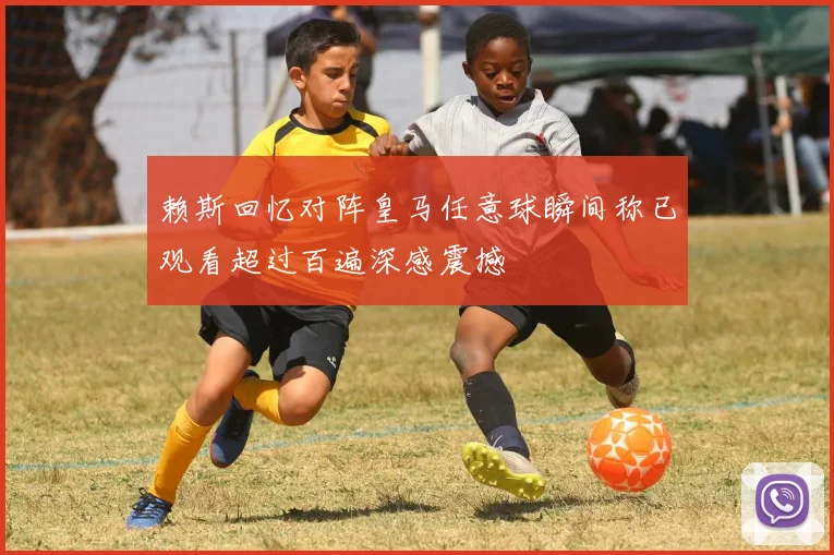 赖斯回忆对阵皇马任意球瞬间称已观看超过百遍深感震撼