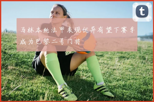 马林本轮法甲表现优异有望下赛季成为巴黎二号门将