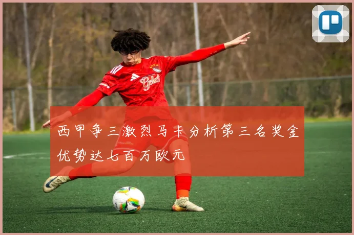西甲争三激烈马卡分析第三名奖金优势达七百万欧元