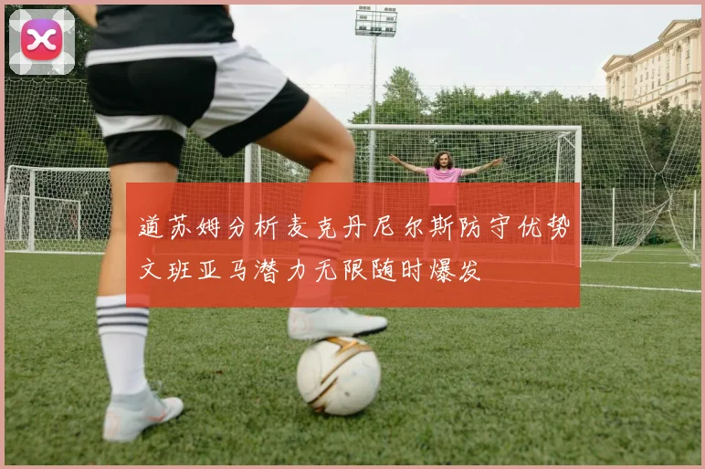 道苏姆分析麦克丹尼尔斯防守优势文班亚马潜力无限随时爆发
